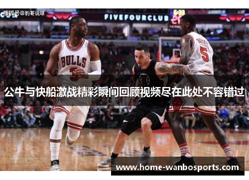 公牛与快船激战精彩瞬间回顾视频尽在此处不容错过