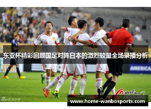 东亚杯精彩回顾国足对阵日本的激烈较量全场录播分析