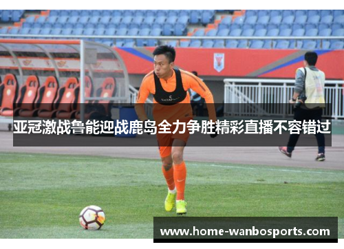 亚冠激战鲁能迎战鹿岛全力争胜精彩直播不容错过